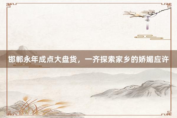 邯郸永年成点大盘货，一齐探索家乡的娇媚应许