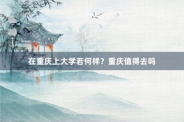 在重庆上大学若何样？重庆值得去吗