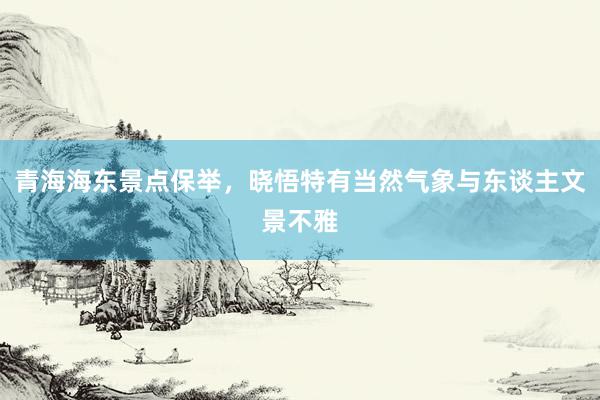 青海海东景点保举，晓悟特有当然气象与东谈主文景不雅