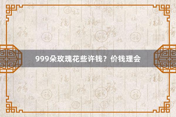 999朵玫瑰花些许钱？价钱理会